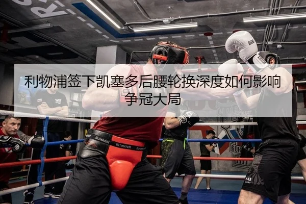 利物浦签下凯塞多后腰轮换深度如何影响争冠大局